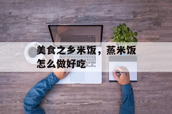 美食之乡米饭，蒸米饭怎么做好吃-第1张图片-