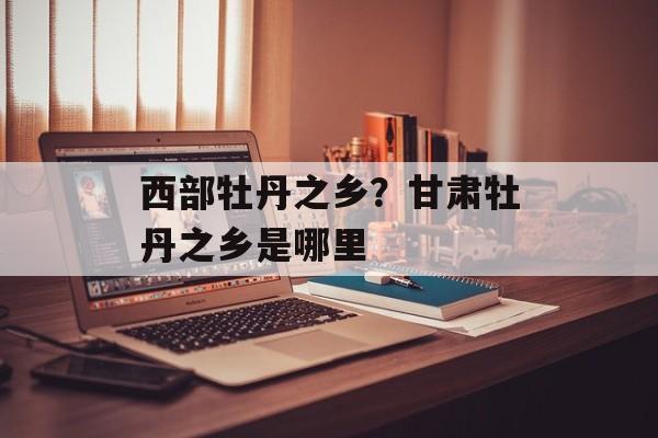 西部牡丹之乡？甘肃牡丹之乡是哪里-第1张图片-