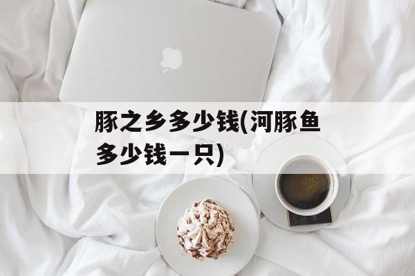 豚之乡多少钱(河豚鱼多少钱一只)-第1张图片-