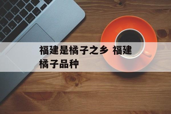 福建是橘子之乡 福建橘子品种-第1张图片-