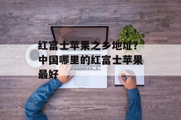 红富士苹果之乡地址？中国哪里的红富士苹果最好-第1张图片-
