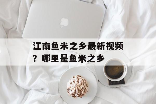 江南鱼米之乡最新视频？哪里是鱼米之乡-第1张图片-