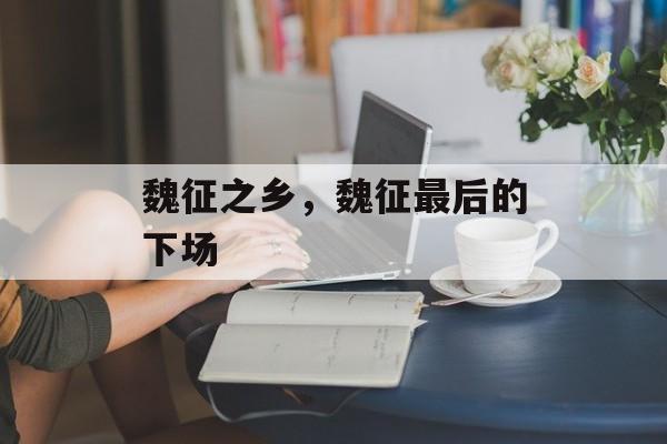 魏征之乡，魏征最后的下场-第1张图片-
