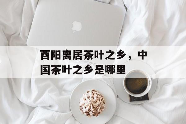 酉阳离居茶叶之乡，中国茶叶之乡是哪里-第1张图片-