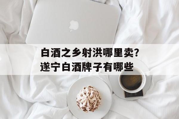 白酒之乡射洪哪里卖？遂宁白酒牌子有哪些-第1张图片-