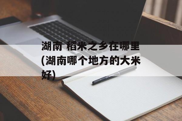 湖南 稻米之乡在哪里(湖南哪个地方的大米好)-第1张图片-