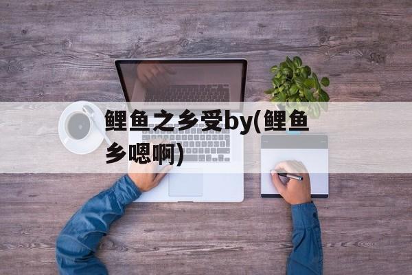 鲤鱼之乡受by(鲤鱼乡嗯啊)-第1张图片-