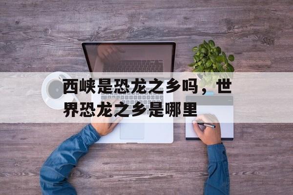西峡是恐龙之乡吗，世界恐龙之乡是哪里-第1张图片-