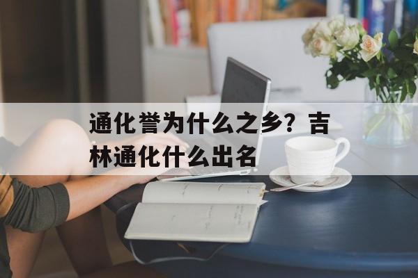 通化誉为什么之乡？吉林通化什么出名-第1张图片-