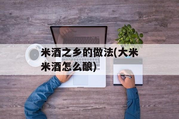 米酒之乡的做法(大米米酒怎么酿)-第1张图片-