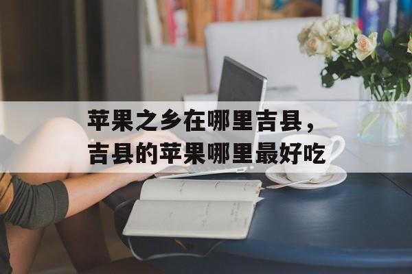 苹果之乡在哪里吉县，吉县的苹果哪里最好吃-第1张图片-