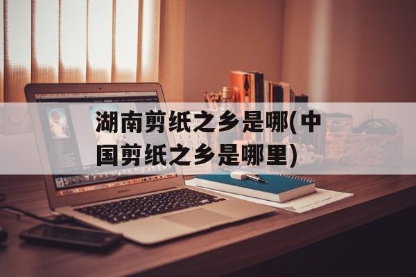 湖南剪纸之乡是哪(中国剪纸之乡是哪里)-第1张图片-
