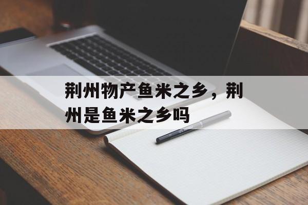 荆州物产鱼米之乡，荆州是鱼米之乡吗-第1张图片-