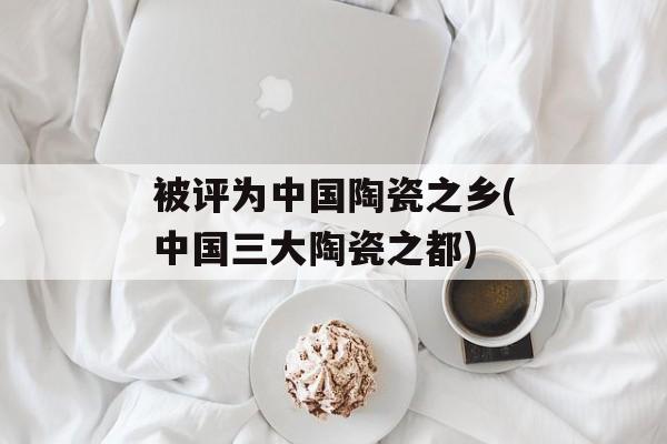 被评为中国陶瓷之乡(中国三大陶瓷之都)-第1张图片-