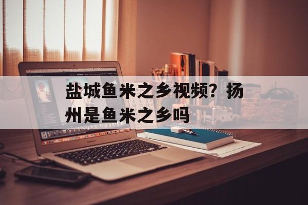 盐城鱼米之乡视频？扬州是鱼米之乡吗-第1张图片-