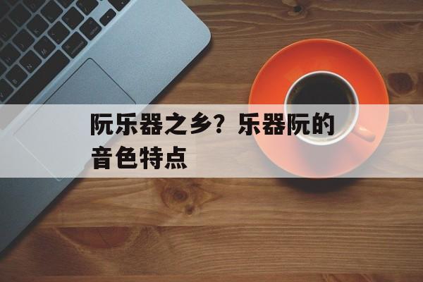 阮乐器之乡？乐器阮的音色特点-第1张图片-
