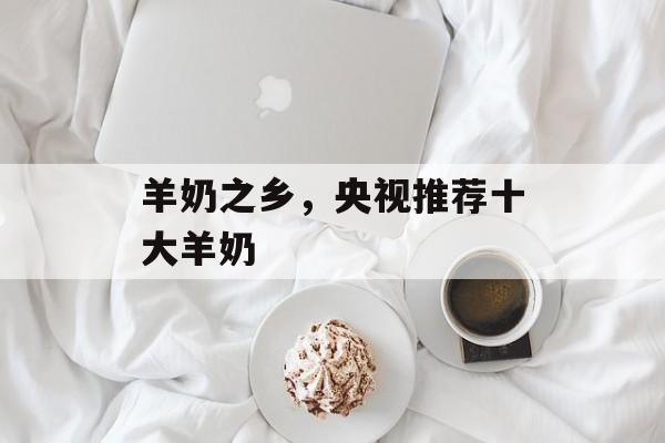 羊奶之乡，央视推荐十大羊奶-第1张图片-