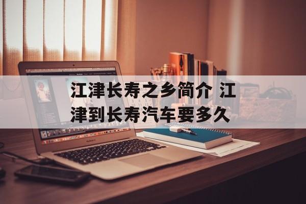 江津长寿之乡简介 江津到长寿汽车要多久-第1张图片-