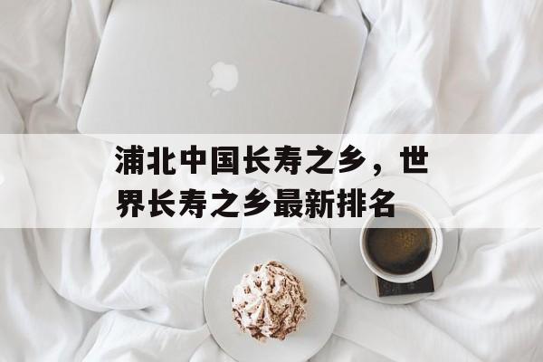 浦北中国长寿之乡，世界长寿之乡最新排名-第1张图片-