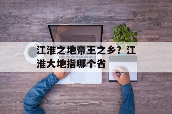 江淮之地帝王之乡？江淮大地指哪个省-第1张图片-