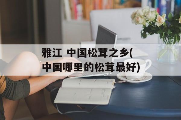 雅江 中国松茸之乡(中国哪里的松茸最好)-第1张图片-