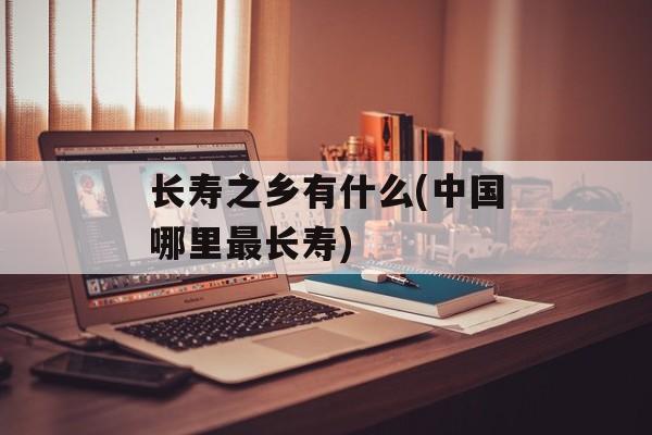 长寿之乡有什么(中国哪里最长寿)-第1张图片-