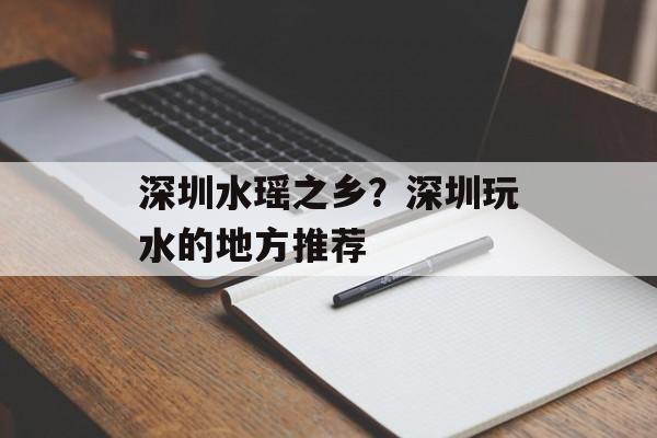 深圳水瑶之乡？深圳玩水的地方推荐-第1张图片-