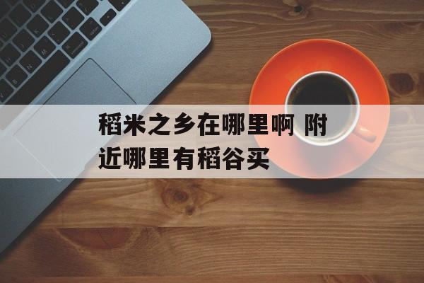稻米之乡在哪里啊 附近哪里有稻谷买-第1张图片-