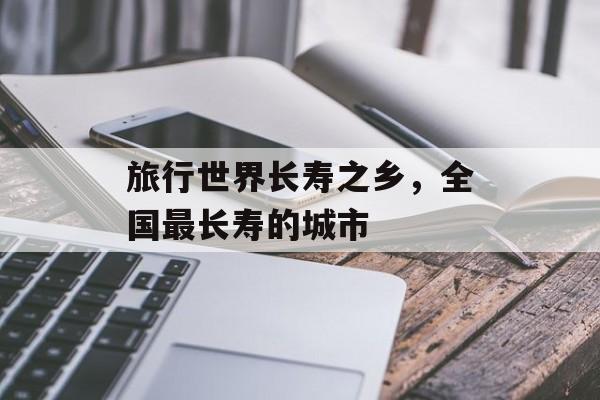 旅行世界长寿之乡，全国最长寿的城市-第1张图片-
