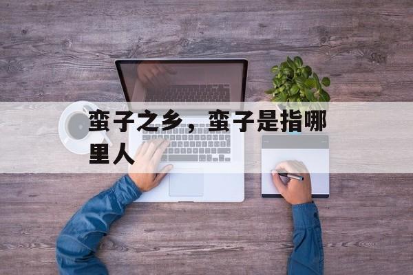 蛮子之乡，蛮子是指哪里人-第1张图片-