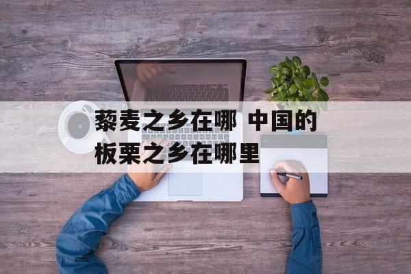 藜麦之乡在哪 中国的板栗之乡在哪里-第1张图片-