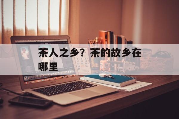 茶人之乡？茶的故乡在哪里-第1张图片-