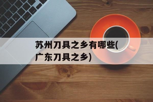 苏州刀具之乡有哪些(广东刀具之乡)-第1张图片-