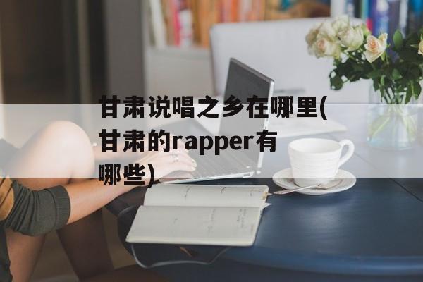 甘肃说唱之乡在哪里(甘肃的rapper有哪些)-第1张图片-