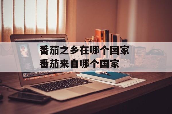 番茄之乡在哪个国家 番茄来自哪个国家-第1张图片-