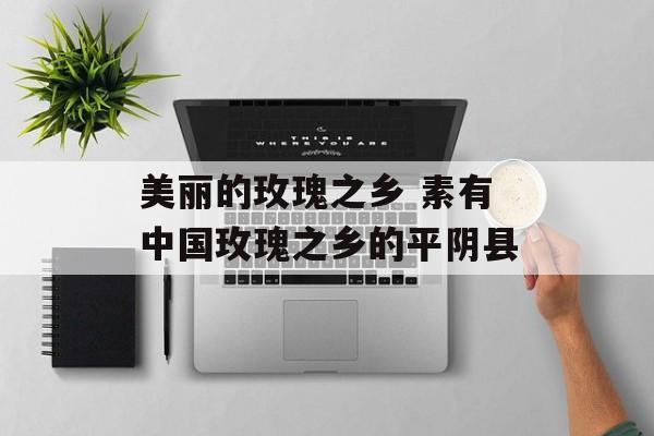 美丽的玫瑰之乡 素有中国玫瑰之乡的平阴县-第1张图片-