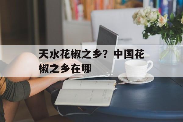 天水花椒之乡？中国花椒之乡在哪-第1张图片-