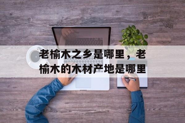 老榆木之乡是哪里，老榆木的木材产地是哪里-第1张图片-