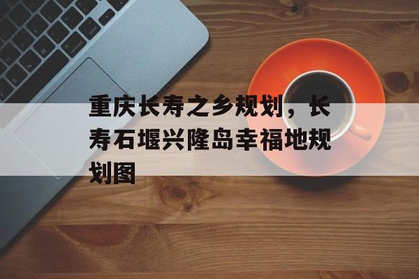 重庆长寿之乡规划，长寿石堰兴隆岛幸福地规划图-第1张图片-