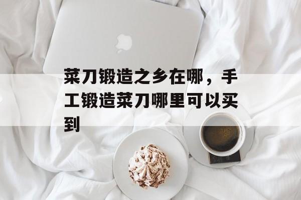 菜刀锻造之乡在哪，手工锻造菜刀哪里可以买到-第1张图片-