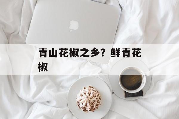 青山花椒之乡？鲜青花椒-第1张图片-