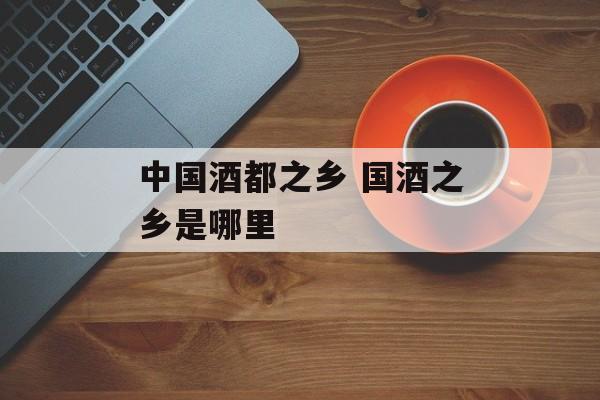 中国酒都之乡 国酒之乡是哪里-第1张图片-