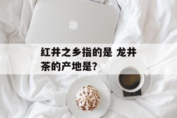 红井之乡指的是 龙井茶的产地是？-第1张图片-
