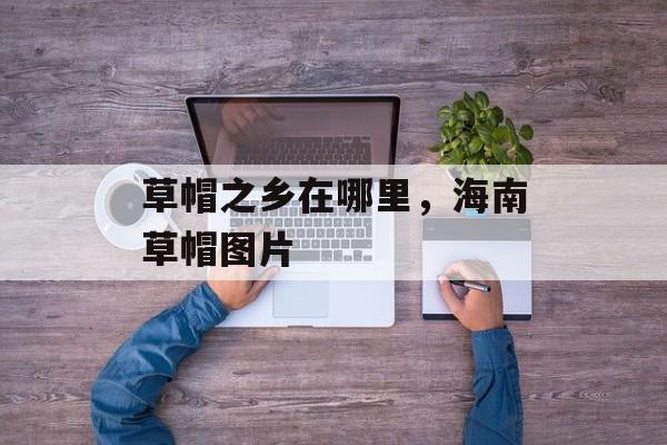 草帽之乡在哪里，海南草帽图片-第1张图片-