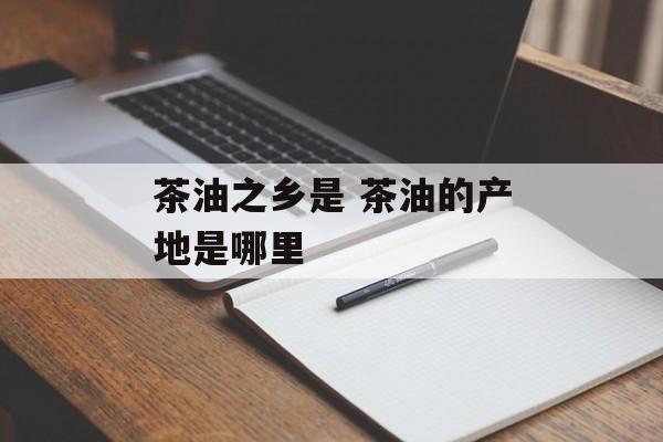 茶油之乡是 茶油的产地是哪里-第1张图片-