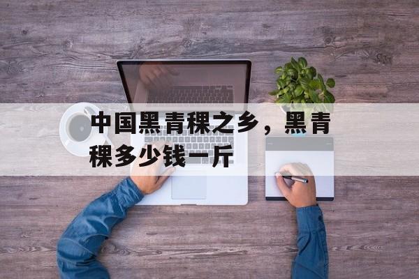 中国黑青稞之乡，黑青稞多少钱一斤-第1张图片-