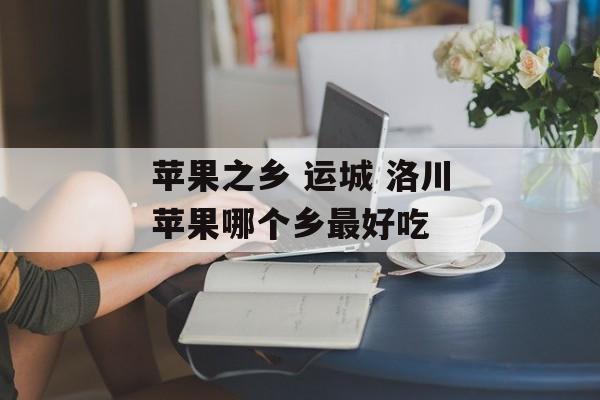 苹果之乡 运城 洛川苹果哪个乡最好吃-第1张图片-