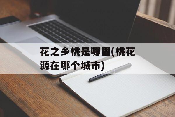 花之乡桃是哪里(桃花源在哪个城市)-第1张图片-