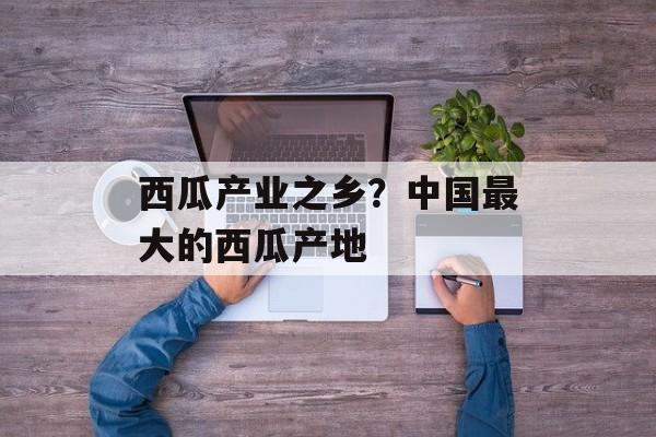 西瓜产业之乡？中国最大的西瓜产地-第1张图片-