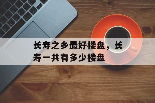 长寿之乡最好楼盘，长寿一共有多少楼盘-第1张图片-